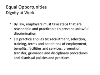 Equal Opportunities
Dignity at Work

  • By law, employers must take steps that are
    reasonable and practicable to prevent unlawful
    discrimination
  • EO practice applies to: recruitment, selection,
    training, terms and conditions of employment,
    benefits, facilities and services, promotion,
    transfer, grievance and disciplinary procedures
    and dismissal policies and practices
 