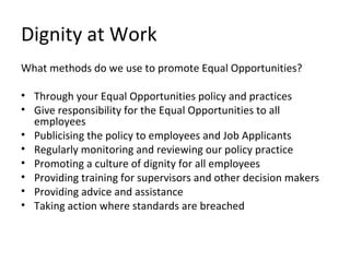 Dignity at Work
What methods do we use to promote Equal Opportunities?

• Through your Equal Opportunities policy and practices
• Give responsibility for the Equal Opportunities to all
  employees
• Publicising the policy to employees and Job Applicants
• Regularly monitoring and reviewing our policy practice
• Promoting a culture of dignity for all employees
• Providing training for supervisors and other decision makers
• Providing advice and assistance
• Taking action where standards are breached
 