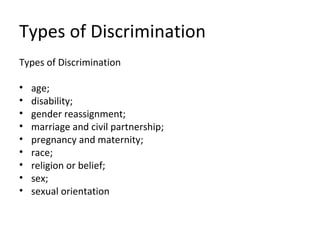 Types of Discrimination
Types of Discrimination

•   age;
•   disability;
•   gender reassignment;
•   marriage and civil partnership;
•   pregnancy and maternity;
•   race;
•   religion or belief;
•   sex;
•   sexual orientation
 