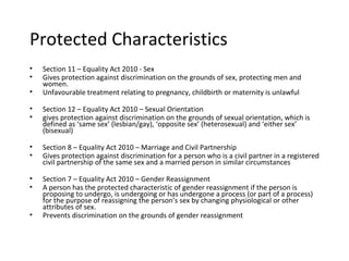 Protected Characteristics
•   Section 11 – Equality Act 2010 - Sex
•   Gives protection against discrimination on the grounds of sex, protecting men and
    women.
•   Unfavourable treatment relating to pregnancy, childbirth or maternity is unlawful

•   Section 12 – Equality Act 2010 – Sexual Orientation
•   gives protection against discrimination on the grounds of sexual orientation, which is
    defined as ‘same sex’ (lesbian/gay), ‘opposite sex’ (heterosexual) and ‘either sex’
    (bisexual)

•   Section 8 – Equality Act 2010 – Marriage and Civil Partnership
•   Gives protection against discrimination for a person who is a civil partner in a registered
    civil partnership of the same sex and a married person in similar circumstances

•   Section 7 – Equality Act 2010 – Gender Reassignment
•   A person has the protected characteristic of gender reassignment if the person is
    proposing to undergo, is undergoing or has undergone a process (or part of a process)
    for the purpose of reassigning the person’s sex by changing physiological or other
    attributes of sex.
•   Prevents discrimination on the grounds of gender reassignment
 