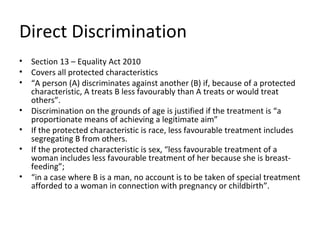 Direct Discrimination
•   Section 13 – Equality Act 2010
•   Covers all protected characteristics
•   “A person (A) discriminates against another (B) if, because of a protected
    characteristic, A treats B less favourably than A treats or would treat
    others”.
•   Discrimination on the grounds of age is justified if the treatment is “a
    proportionate means of achieving a legitimate aim”
•   If the protected characteristic is race, less favourable treatment includes
    segregating B from others.
•   If the protected characteristic is sex, “less favourable treatment of a
    woman includes less favourable treatment of her because she is breast-
    feeding”;
•   “in a case where B is a man, no account is to be taken of special treatment
    afforded to a woman in connection with pregnancy or childbirth”.
 