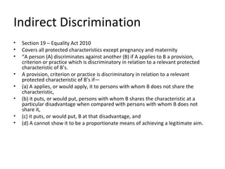 Indirect Discrimination
•   Section 19 – Equality Act 2010
•   Covers all protected characteristics except pregnancy and maternity
•   “A person (A) discriminates against another (B) if A applies to B a provision,
    criterion or practice which is discriminatory in relation to a relevant protected
    characteristic of B’s.
•   A provision, criterion or practice is discriminatory in relation to a relevant
    protected characteristic of B’s if—
•   (a) A applies, or would apply, it to persons with whom B does not share the
    characteristic,
•   (b) it puts, or would put, persons with whom B shares the characteristic at a
    particular disadvantage when compared with persons with whom B does not
    share it,
•   (c) it puts, or would put, B at that disadvantage, and
•   (d) A cannot show it to be a proportionate means of achieving a legitimate aim.
 