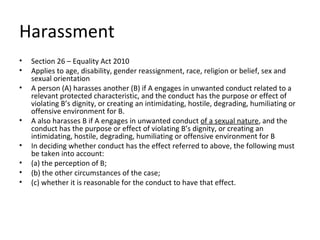 Harassment
•   Section 26 – Equality Act 2010
•   Applies to age, disability, gender reassignment, race, religion or belief, sex and
    sexual orientation
•   A person (A) harasses another (B) if A engages in unwanted conduct related to a
    relevant protected characteristic, and the conduct has the purpose or effect of
    violating B’s dignity, or creating an intimidating, hostile, degrading, humiliating or
    offensive environment for B.
•   A also harasses B if A engages in unwanted conduct of a sexual nature, and the
    conduct has the purpose or effect of violating B’s dignity, or creating an
    intimidating, hostile, degrading, humiliating or offensive environment for B
•   In deciding whether conduct has the effect referred to above, the following must
    be taken into account:
•   (a) the perception of B;
•   (b) the other circumstances of the case;
•   (c) whether it is reasonable for the conduct to have that effect.
 