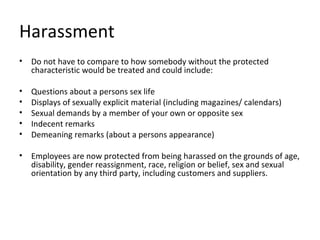 Harassment
•   Do not have to compare to how somebody without the protected
    characteristic would be treated and could include:

•   Questions about a persons sex life
•   Displays of sexually explicit material (including magazines/ calendars)
•   Sexual demands by a member of your own or opposite sex
•   Indecent remarks
•   Demeaning remarks (about a persons appearance)

•   Employees are now protected from being harassed on the grounds of age,
    disability, gender reassignment, race, religion or belief, sex and sexual
    orientation by any third party, including customers and suppliers.
 