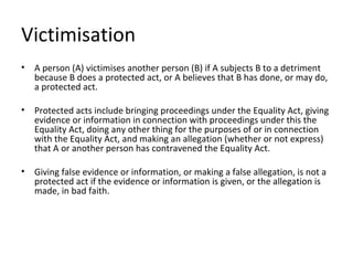 Victimisation
•   A person (A) victimises another person (B) if A subjects B to a detriment
    because B does a protected act, or A believes that B has done, or may do,
    a protected act.

•   Protected acts include bringing proceedings under the Equality Act, giving
    evidence or information in connection with proceedings under this the
    Equality Act, doing any other thing for the purposes of or in connection
    with the Equality Act, and making an allegation (whether or not express)
    that A or another person has contravened the Equality Act.

•   Giving false evidence or information, or making a false allegation, is not a
    protected act if the evidence or information is given, or the allegation is
    made, in bad faith.
 