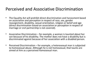 Perceived and Associative Discrimination
•   The Equality Act will prohibit direct discrimination and harassment based
    on association and perception in respect of race, sex, gender
    reassignment, disability, sexual orientation, religion or belief and age
    (direct discrimination based on association or perception in respect of
    marriage or civil partnership is not covered).

•   Associative Discrimination – for example, a woman is taunted about her
    son because of his disability. The mother does not have a disability but is
    discriminated against because of her association with a disabled person.

•   Perceived Discrimination – for example, a heterosexual man is subjected
    to homosexual abuse. Although he is not homosexual, that taunts are
    aimed at him as a perceived homosexual man.
 