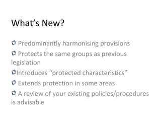 What’s New?
    Predominantly harmonising provisions
    Protects the same groups as previous
legislation
   Introduces “protected characteristics”
    Extends protection in some areas
    A review of your existing policies/procedures
is advisable
 