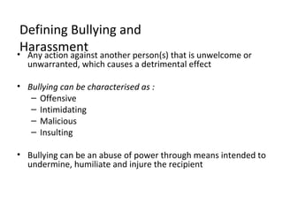Defining Bullying and
 Harassment another person(s) that is unwelcome or
• Any action against
  unwarranted, which causes a detrimental effect

• Bullying can be characterised as :
   – Offensive
   – Intimidating
   – Malicious
   – Insulting

• Bullying can be an abuse of power through means intended to
  undermine, humiliate and injure the recipient
 