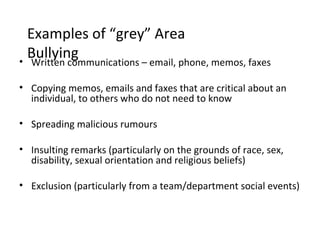 Examples of “grey” Area
  Bullying
• Written communications – email, phone, memos, faxes

• Copying memos, emails and faxes that are critical about an
  individual, to others who do not need to know

• Spreading malicious rumours

• Insulting remarks (particularly on the grounds of race, sex,
  disability, sexual orientation and religious beliefs)

• Exclusion (particularly from a team/department social events)
 