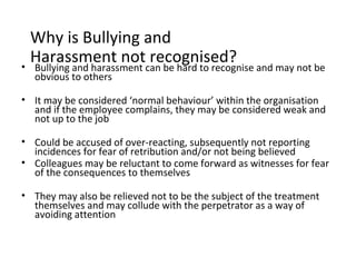 Why is Bullying and
•
  Harassment not recognised?
  Bullying and harassment can be hard to recognise and may not be
  obvious to others

• It may be considered ‘normal behaviour’ within the organisation
  and if the employee complains, they may be considered weak and
  not up to the job

• Could be accused of over-reacting, subsequently not reporting
  incidences for fear of retribution and/or not being believed
• Colleagues may be reluctant to come forward as witnesses for fear
  of the consequences to themselves

• They may also be relieved not to be the subject of the treatment
  themselves and may collude with the perpetrator as a way of
  avoiding attention
 