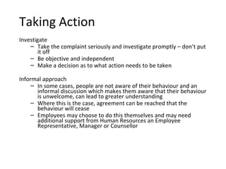 Taking Action
Investigate
    – Take the complaint seriously and investigate promptly – don’t put
        it off
    – Be objective and independent
    – Make a decision as to what action needs to be taken

Informal approach
     – In some cases, people are not aware of their behaviour and an
       informal discussion which makes them aware that their behaviour
       is unwelcome, can lead to greater understanding
     – Where this is the case, agreement can be reached that the
       behaviour will cease
     – Employees may choose to do this themselves and may need
       additional support from Human Resources an Employee
       Representative, Manager or Counsellor
 