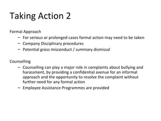 Taking Action 2
Formal Approach
    – For serious or prolonged cases formal action may need to be taken
    – Company Disciplinary procedures
    – Potential gross misconduct / summary dismissal

Counselling
   – Counselling can play a major role in complaints about bullying and
      harassment, by providing a confidential avenue for an informal
      approach and the opportunity to resolve the complaint without
      further need for any formal action
   – Employee Assistance Programmes are provided
 