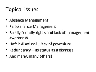Topical Issues
• Absence Management
• Performance Management
• Family friendly rights and lack of management
  awareness
• Unfair dismissal – lack of procedure
• Redundancy – its status as a dismissal
• And many, many others!
 