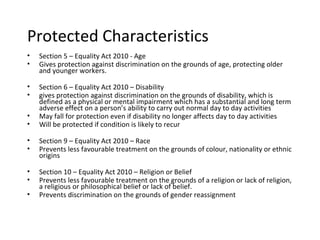 Protected Characteristics
•   Section 5 – Equality Act 2010 - Age
•   Gives protection against discrimination on the grounds of age, protecting older
    and younger workers.

•   Section 6 – Equality Act 2010 – Disability
•   gives protection against discrimination on the grounds of disability, which is
    defined as a physical or mental impairment which has a substantial and long term
    adverse effect on a person’s ability to carry out normal day to day activities
•   May fall for protection even if disability no longer affects day to day activities
•   Will be protected if condition is likely to recur

•   Section 9 – Equality Act 2010 – Race
•   Prevents less favourable treatment on the grounds of colour, nationality or ethnic
    origins

•   Section 10 – Equality Act 2010 – Religion or Belief
•   Prevents less favourable treatment on the grounds of a religion or lack of religion,
    a religious or philosophical belief or lack of belief.
•   Prevents discrimination on the grounds of gender reassignment
 