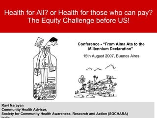 Health for All? or Health for those who can pay? The Equity Challenge before US! Ravi Narayan Community Health Advisor,  Society for Community Health Awareness, Research and Action (SOCHARA) India. Conference - “From Alma Ata to the Millennium Declaration”  15th August 2007, Buenos Aires 