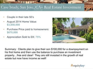 Case Study, San Jose, CA– Real Estate Investment
• Couple in their late 50’s
• August 2014 Home Value:
$3,850,000
• Purchase Price paid to homeowners:
$670,000
• Appreciation Sold to EK: 75%
Summary: Clients plan to give their son $100,000 for a downpayment on
his first home and then use the balance to purchase an investment
property…free and clear! They are still invested in the growth of real
estate but now have income as well!
 