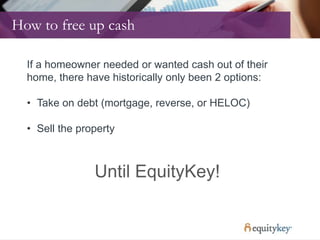 How to free up cash
If a homeowner needed or wanted cash out of their
home, there have historically only been 2 options:
• Take on debt (mortgage, reverse, or HELOC)
• Sell the property
Until EquityKey!
 