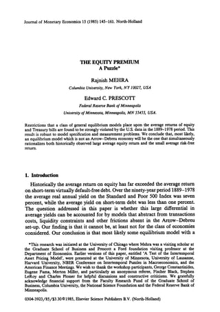 Journal of Monetary Economics 15 (1985) 145-161. North-Holland
THE EQUITY PREMIUM
A Puzzle*
Rajnish MEHRA
Columbia University,New York, NY 10027, USA
Edward C. PRESCOTT
FederalReserve Bank of Minneapolis
Universityof Minnesota, Minneapolis, MN 5545.5, USA.
Restrictions that a class of general equilibrium models place upon the average returns of equity
and Treasury bills are found to be strongly violated by the U.S. data in the 1889-1978 period. This
result is robust to model specification and measurement problems. We conclude that, most likely,
an equilibrium model which is not an Arrow-Debreu economy will be the one that Simultaneously
rationalizes both historically observed large average equity return and the small average risk-free
return.
1. Introduction
Historically the average return on equity has far exceeded the average return
on short-term virtually default-free debt. Over the ninety-year period 1889-1978
the average real annual yield on the Standard and Poor 500 Index was seven
percent, while the average yield on short-term debt was less than one percent.
The question addressed in this paper is whether this large differential in
average yields can be accounted for by models that abstract from transactions
costs, liquidity constraints and other frictions absent in the Ar~ow-Debreu
set-up. Our finding is that it cannot be, at least not for the class of economies
considered. Our conclusion is that most likely some equilibrium model with a
*This research was initiated at the University of Chicago where Mehra was a visiting scholar at
the Graduate School of Business and Prescott a Ford foundation visiting professor at the
Department of Economics. Earlier versions of this paper, entitled 'A Test of the Intertemporal
Asset Pricing ModeF, were presented at the University of Minnesota, University of Lausanne,
Harvard University, NBER Conference on Intertemporal Puzzles in Macroeconomics, and the
American Finance Meetings. We wish to thank the workshop participants,George Coustantinides,
Eugene Fama, Merton Miller, and particularly an anonymous referee, Fischer Black, Stephen
LeRoy and Charles Plosser for helpful discussions and constructive criticisms. We gratefully
acknowledge financial support from the Faculty Research Fund of the Graduate School of
Business, Columbia University, the National Sdence Foundation and the FederalReserve Bank of
Minneapolis.
0304-3923/85/$3.30©1985, Elsevier Science Publishers B.V. (North-Holland)
 