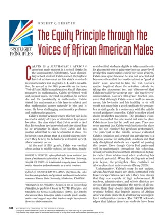 R O B E R T Q. B E R R Y I I I




                                    The Equity Principle through the
SPOTLIGHT
  ON THE
PRINCIPLES                          Voices of African American Males
                            ALVIN IS A SIXTH-GRADE AFRICAN                                                      ers identified students eligible to take a mathemat-



                   C     American male student in a school district in
                         the southeastern United States. As an elemen-
                         tary school student, Calvin earned the highest
                         level of achievement on his state’s standard-
                   ized mathematics test in grades 3, 4, and 5. In addi-
                   tion, he scored in the 98th percentile on the Iowa
                   Test of Basic Skills in mathematics. On all objective
                                                                                                                ics placement test to gain entry into an upper-level
                                                                                                                prealgebra mathematics course for sixth graders.
                                                                                                                Calvin was upset because he was not selected and
                                                                                                                because others that he considered not as “good at
                                                                                                                math” were selected to take the test. Calvin’s
                                                                                                                mother inquired about the selection criteria for
                                                                                                                taking the placement test and discovered that
                   measures in mathematics, Calvin performed well                                               Calvin met all criteria except one—the teacher rec-
                   and, in most cases, excelled. In addition, he earned                                         ommendation. Calvin’s fifth-grade teacher indi-
                   A’s and B’s consistently in mathematics. Calvin                                              cated that although Calvin scored well on assess-
                   stated that mathematics is his favorite subject and                                          ments, his behavior and his inability to sit still
                   that mathematics comes naturally to him and is                                               would not make him a good candidate for prealge-
                   easy. He loves challenging mathematics problems                                              bra in sixth grade. In a conference with the middle
                   and mathematics puzzles.                                                                     school guidance counselor, Calvin’s mother asked
                      Calvin’s mother acknowledges that her son is in                                           about prealgebra placement. The guidance coun-
                   need of a variety of types of stimulation to prevent                                         selor responded that she would not want to place
                   boredom. She also stated that Calvin needs to feel                                           Calvin in a class that he could not pass. The coun-
                   that his teachers are interested and care about him                                          selor assumed that Calvin would not pass the class
                   to be productive in class. Both Calvin and his                                               and did not consider his previous performance.
                   mother admit that he can be a handful in class. His                                          The principal at the middle school evaluated
                   behavior is not always that of a model student; how-                                         Calvin’s situation and argued that prealgebra is a
                   ever, they believe his behavior is well within accept-                                       rigorous course for sixth-grade students and that
                   able classroom norms.                                                                        only disciplined students are capable of passing
                      At the end of fifth grade, Calvin was excited                                             this course. Even though Calvin had performed
                   about going to middle school. At that time, teach-                                           well in mathematics throughout his schooling,
                                                                                                                school personnel focused their attention on behav-
                   ROBERT Q. BERRY III, rqberry@odu.edu, is an assistant pro-                                   ior rather than achievement when evaluating his
                   fessor of mathematics education at Old Dominion University,                                  academic potential. When the sixth-grade school
                   Norfolk, VA 23529. He is interested in equity issues in mathe-                               year began, the prealgebra class contained no
                   matics education and mathematics as a social construct.                                      African American male students (Berry 2003).
                                                                                                                   Unfortunately, Calvin’s story is not unique.
                   Edited by JENNIFER BAY-WILLIAMS, jbay@ksu.edu, who                                           African American males are often confronted with
                   teaches undergraduate and graduate mathematics education                                     lowered expectations even when they have shown
                   courses at Kansas State University, Manhattan, KS 66506.                                     that they are capable of high achievement. If
                                                                                                                teachers, administrators, and school districts are
                   “Spotlight on the Principles” focuses on the six overarching                                 serious about understanding the needs of all stu-
                   Principles for grades 6–8 found in NCTM’s Principles and                                     dents, then they should critically assess possible
                   Standards for School Mathematics (2000). The articles                                        systemic beliefs that impede access of African
                   discuss how these principles relate to middle grades mathe-                                  American male students to challenging and upper-
                   matics and suggest ways that teachers might incorporate                                      level mathematics courses. The NCTM acknowl-
                   them into their instruction.                                                                 edges that African American students have been

100   MATHEMATICS TEACHING IN THE MIDDLE SCHOOL
      Copyright © 2004 The National Council of Teachers of Mathematics, Inc. www.nctm.org. All rights reserved.
      This material may not be copied or distributed electronically or in any other format without written permission from NCTM.
 