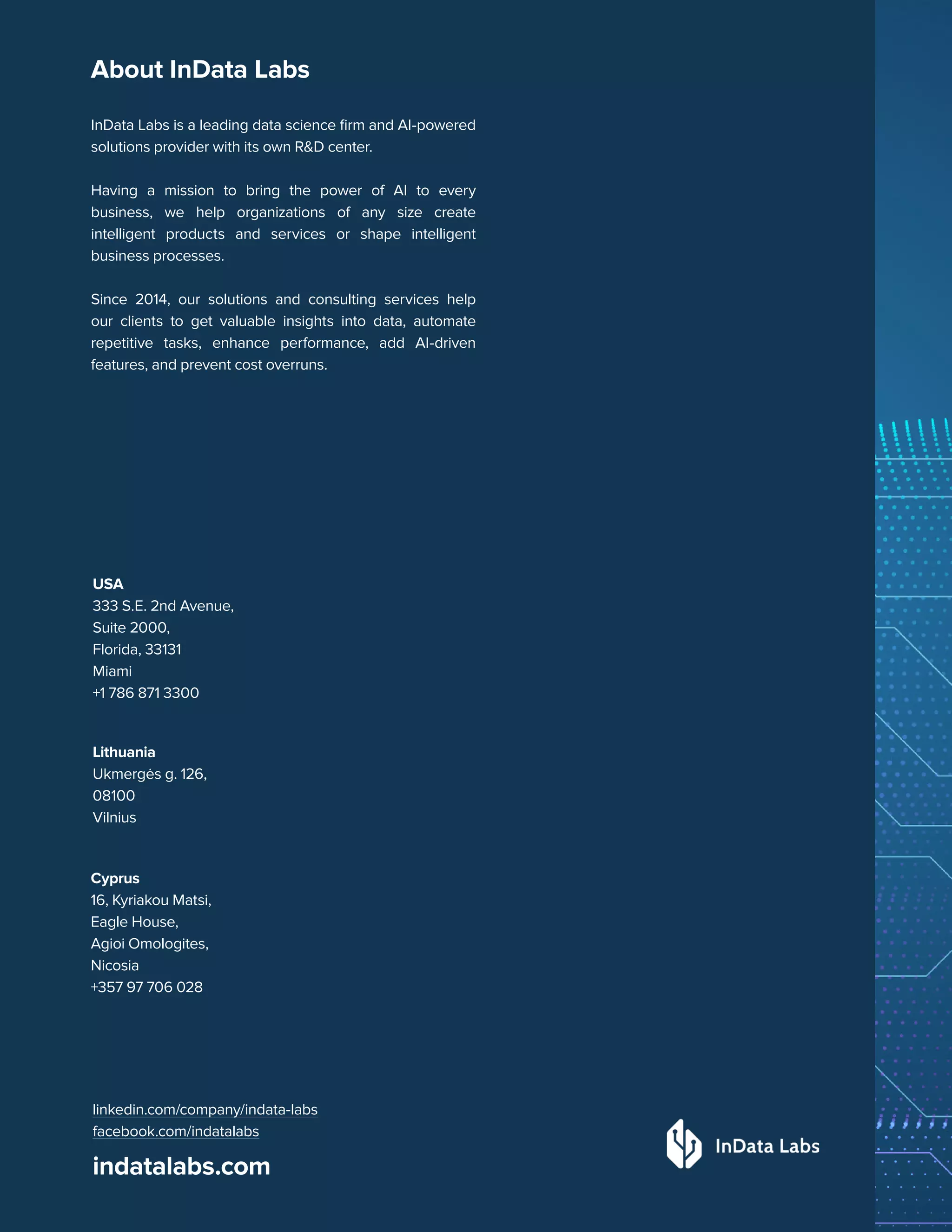 13
The Era of GPT: Quick Guide
indatalabs.com
InData Labs is a leading data science firm and AI-powered
solutions provider with its own R&D center.
Having a mission to bring the power of AI to every
business, we help organizations of any size create
intelligent products and services or shape intelligent
business processes.
Since 2014, our solutions and consulting services help
our clients to get valuable insights into data, automate
repetitive tasks, enhance performance, add AI-driven
features, and prevent cost overruns.
USA
333 S.E. 2nd Avenue,
Suite 2000,
Florida, 33131
Miami
+1 786 871 3300
Lithuania
Ukmergės g. 126,
08100
Vilnius
Cyprus
16, Kyriakou Matsi,
Eagle House,
Agioi Omologites,
Nicosia
+357 97 706 028
linkedin.com/company/indata-labs
facebook.com/indatalabs
About InData Labs
 