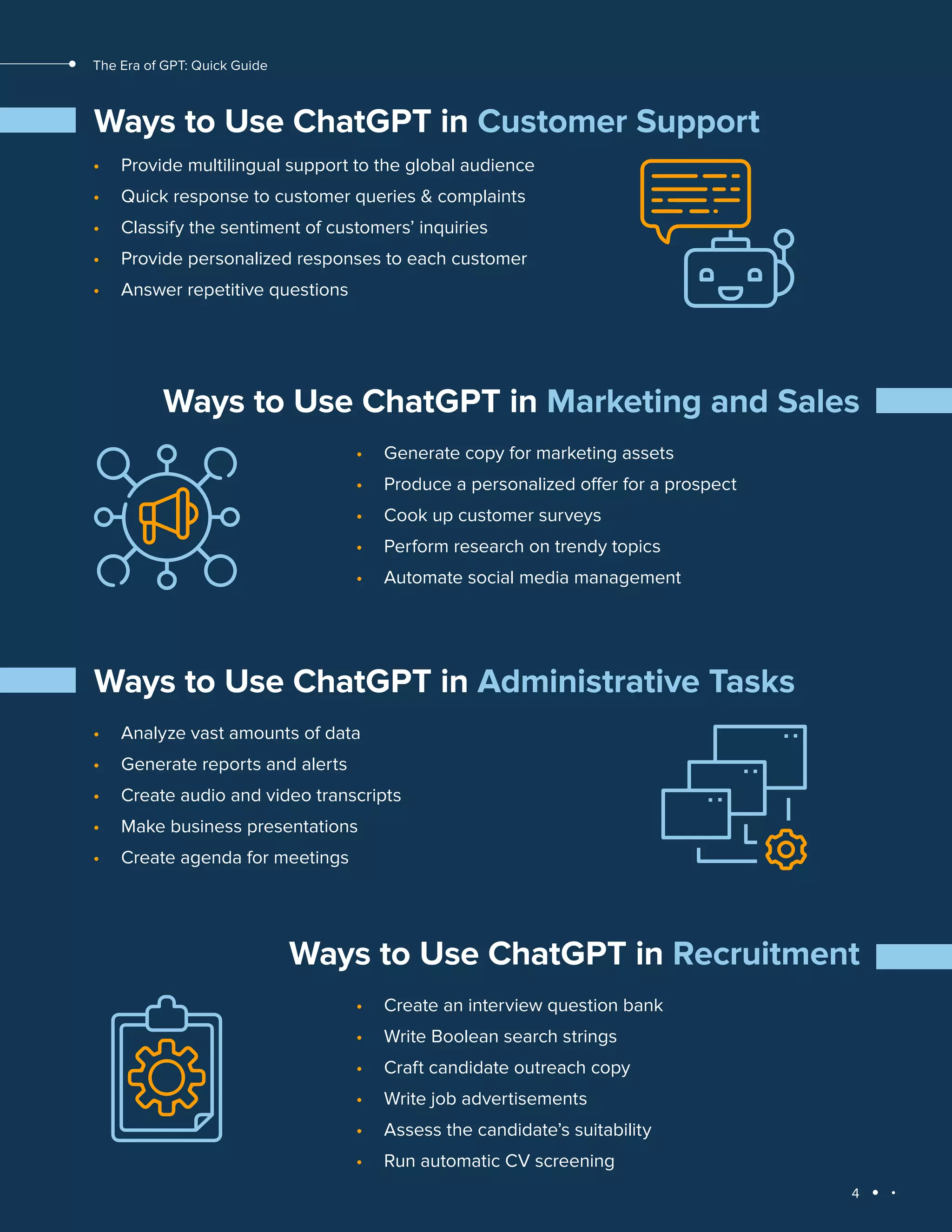 4
The Era of GPT: Quick Guide
Ways to Use ChatGPT in Customer Support
• Provide multilingual support to the global audience
• Quick response to customer queries & complaints
• Classify the sentiment of customers’ inquiries
• Provide personalized responses to each customer
• Answer repetitive questions
Ways to Use ChatGPT in Marketing and Sales
• Generate copy for marketing assets
• Produce a personalized offer for a prospect
• Cook up customer surveys
• Perform research on trendy topics
• Automate social media management
Ways to Use ChatGPT in Administrative Tasks
• Analyze vast amounts of data
• Generate reports and alerts
• Create audio and video transcripts
• Make business presentations
• Create agenda for meetings
Ways to Use ChatGPT in Recruitment
• Create an interview question bank
• Write Boolean search strings
• Craft candidate outreach copy
• Write job advertisements
• Assess the candidate’s suitability
• Run automatic CV screening
 