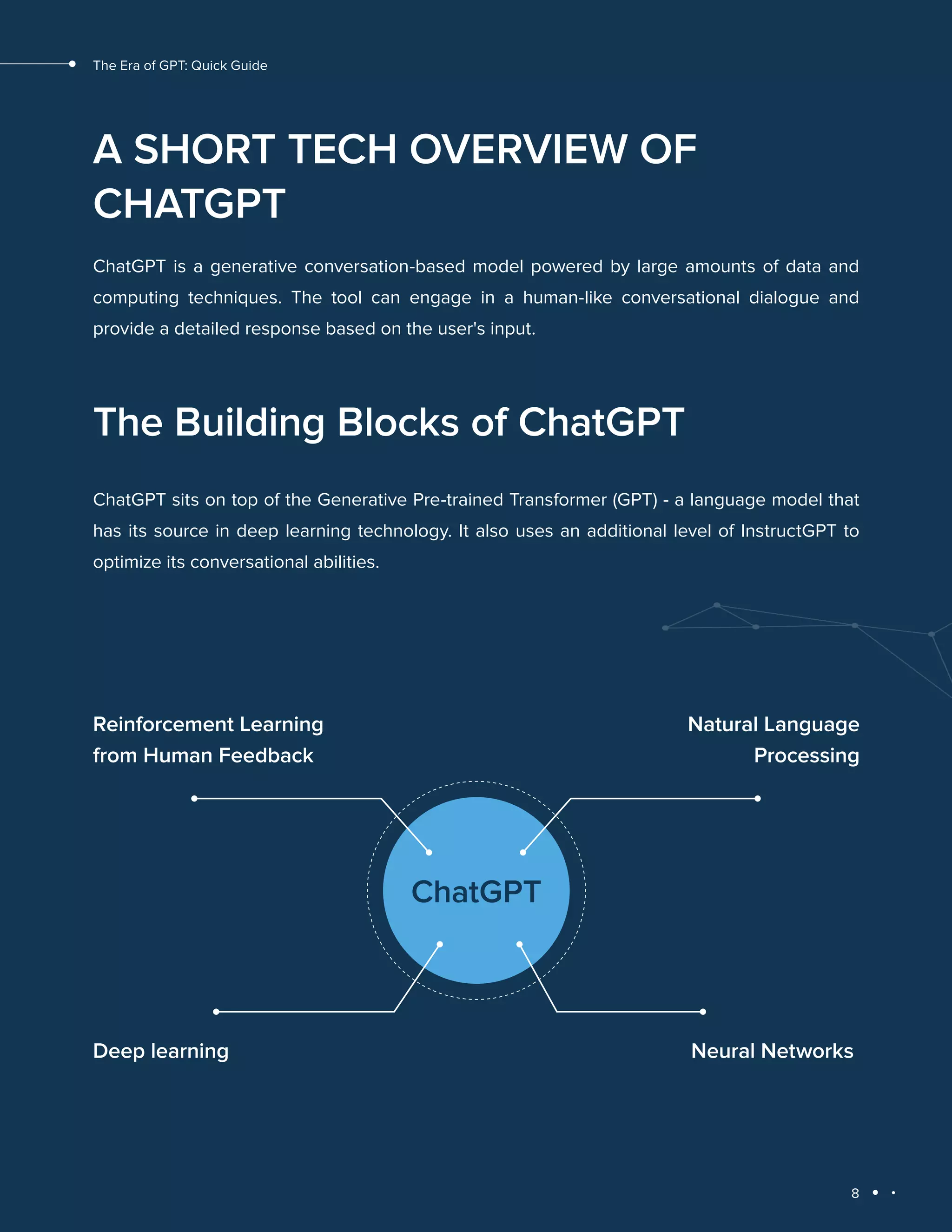8
The Era of GPT: Quick Guide
A SHORT TECH OVERVIEW OF
CHATGPT
ChatGPT is a generative conversation-based model powered by large amounts of data and
computing techniques. The tool can engage in a human-like conversational dialogue and
provide a detailed response based on the user's input.
The Building Blocks of ChatGPT
ChatGPT sits on top of the Generative Pre-trained Transformer (GPT) - a language model that
has its source in deep learning technology. It also uses an additional level of InstructGPT to
optimize its conversational abilities.
ChatGPT
Reinforcement Learning
from Human Feedback
Natural Language
Processing
Neural Networks
Deep learning
 