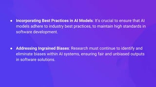 ● Incorporating Best Practices in AI Models: It's crucial to ensure that AI
models adhere to industry best practices, to maintain high standards in
software development.
● Addressing Ingrained Biases: Research must continue to identify and
eliminate biases within AI systems, ensuring fair and unbiased outputs
in software solutions.
 