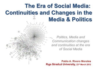 The Era of Social Media:
Continuities and Changes in the
                Media & Politics


                      Politics, Media and
                   Communication changes
                   and continuities at the era
                        of Social Media


                            Pablo A. Rivero Morales
               Rīga Stradiņš University, 23rd March 2012
 