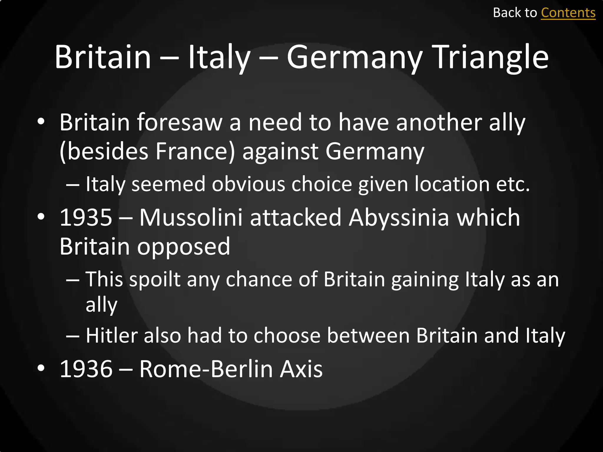 Back to Contents

Britain – Italy – Germany Triangle
• Britain foresaw a need to have another ally
(besides France) against Germany
– Italy seemed obvious choice given location etc.

• 1935 – Mussolini attacked Abyssinia which
Britain opposed
– This spoilt any chance of Britain gaining Italy as an
ally
– Hitler also had to choose between Britain and Italy

• 1936 – Rome-Berlin Axis

 