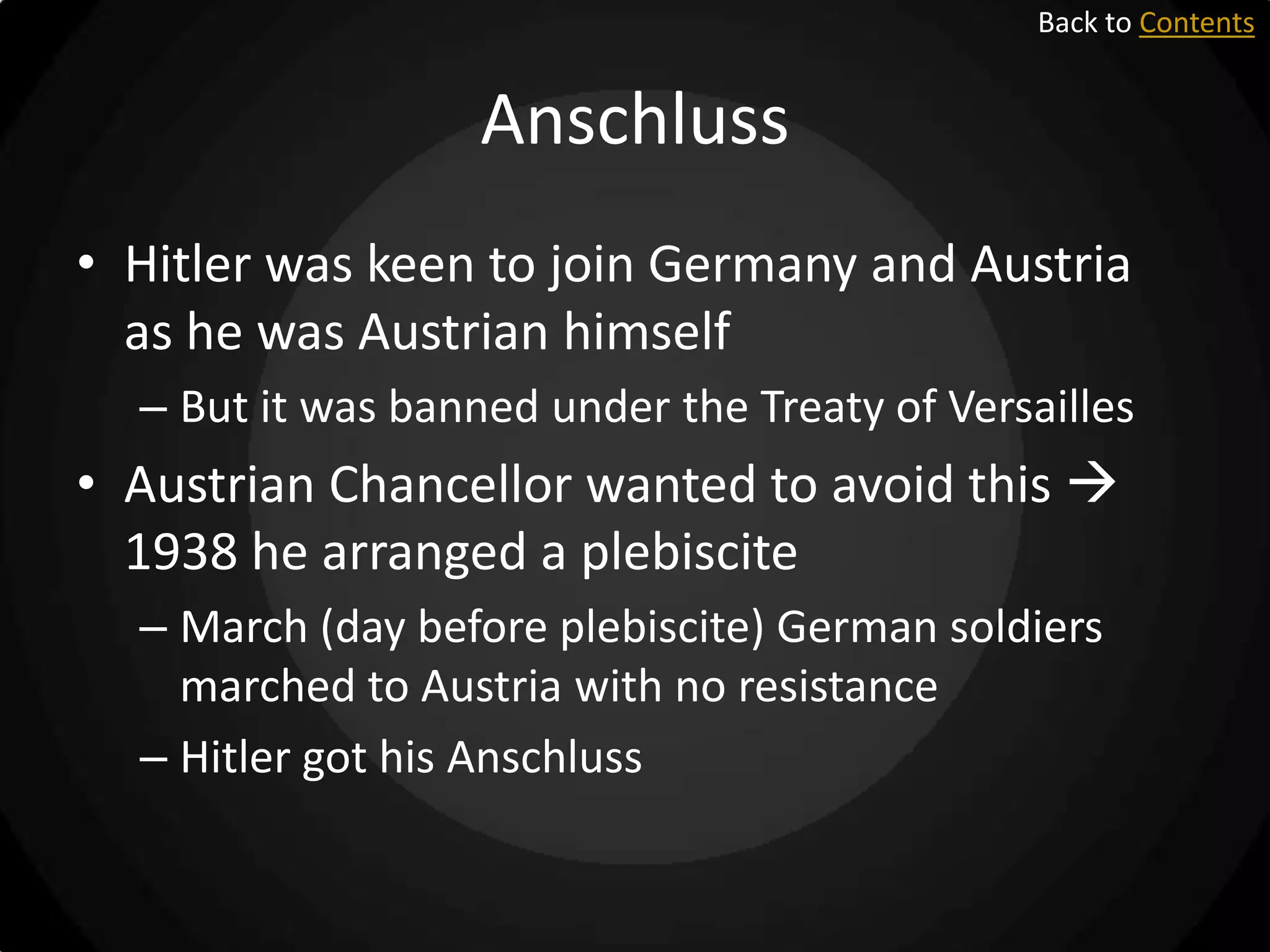 Back to Contents

Anschluss
• Hitler was keen to join Germany and Austria
as he was Austrian himself
– But it was banned under the Treaty of Versailles

• Austrian Chancellor wanted to avoid this 
1938 he arranged a plebiscite
– March (day before plebiscite) German soldiers
marched to Austria with no resistance
– Hitler got his Anschluss

 
