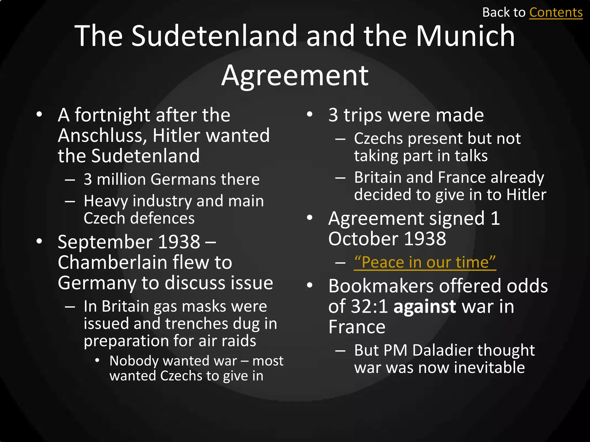 Back to Contents

The Sudetenland and the Munich
Agreement
• A fortnight after the
Anschluss, Hitler wanted
the Sudetenland
– 3 million Germans there
– Heavy industry and main
Czech defences

• September 1938 –
Chamberlain flew to
Germany to discuss issue
– In Britain gas masks were
issued and trenches dug in
preparation for air raids
• Nobody wanted war – most
wanted Czechs to give in

• 3 trips were made
– Czechs present but not
taking part in talks
– Britain and France already
decided to give in to Hitler

• Agreement signed 1
October 1938
– “Peace in our time”

• Bookmakers offered odds
of 32:1 against war in
France
– But PM Daladier thought
war was now inevitable

 