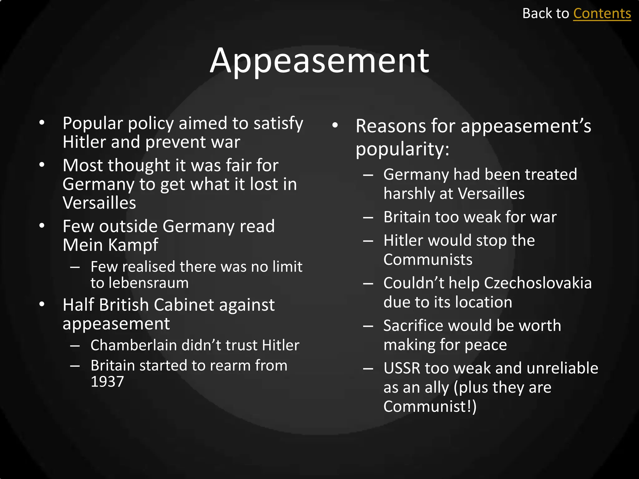 Back to Contents

Appeasement
• Popular policy aimed to satisfy
Hitler and prevent war
• Most thought it was fair for
Germany to get what it lost in
Versailles
• Few outside Germany read
Mein Kampf
– Few realised there was no limit
to lebensraum

• Half British Cabinet against
appeasement
– Chamberlain didn’t trust Hitler
– Britain started to rearm from
1937

• Reasons for appeasement’s
popularity:
– Germany had been treated
harshly at Versailles
– Britain too weak for war
– Hitler would stop the
Communists
– Couldn’t help Czechoslovakia
due to its location
– Sacrifice would be worth
making for peace
– USSR too weak and unreliable
as an ally (plus they are
Communist!)

 