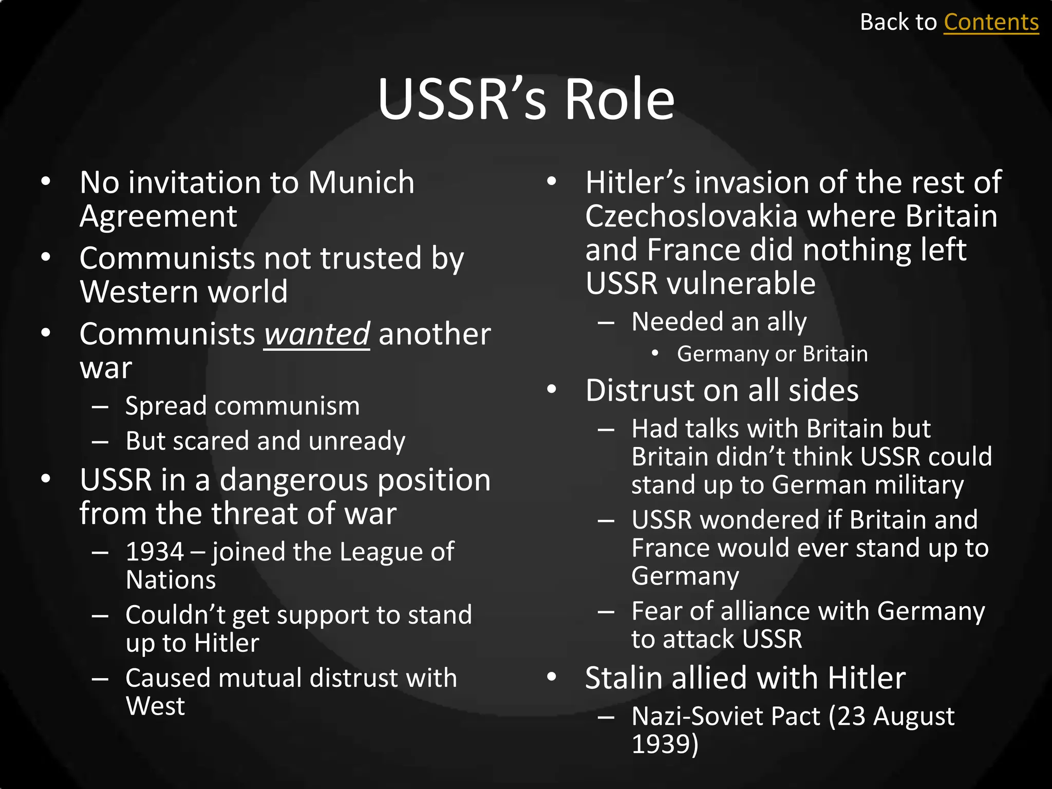 Back to Contents

USSR’s Role
• No invitation to Munich
Agreement
• Communists not trusted by
Western world
• Communists wanted another
war
– Spread communism
– But scared and unready

• USSR in a dangerous position
from the threat of war
– 1934 – joined the League of
Nations
– Couldn’t get support to stand
up to Hitler
– Caused mutual distrust with
West

• Hitler’s invasion of the rest of
Czechoslovakia where Britain
and France did nothing left
USSR vulnerable
– Needed an ally
• Germany or Britain

• Distrust on all sides
– Had talks with Britain but
Britain didn’t think USSR could
stand up to German military
– USSR wondered if Britain and
France would ever stand up to
Germany
– Fear of alliance with Germany
to attack USSR

• Stalin allied with Hitler
– Nazi-Soviet Pact (23 August
1939)

 