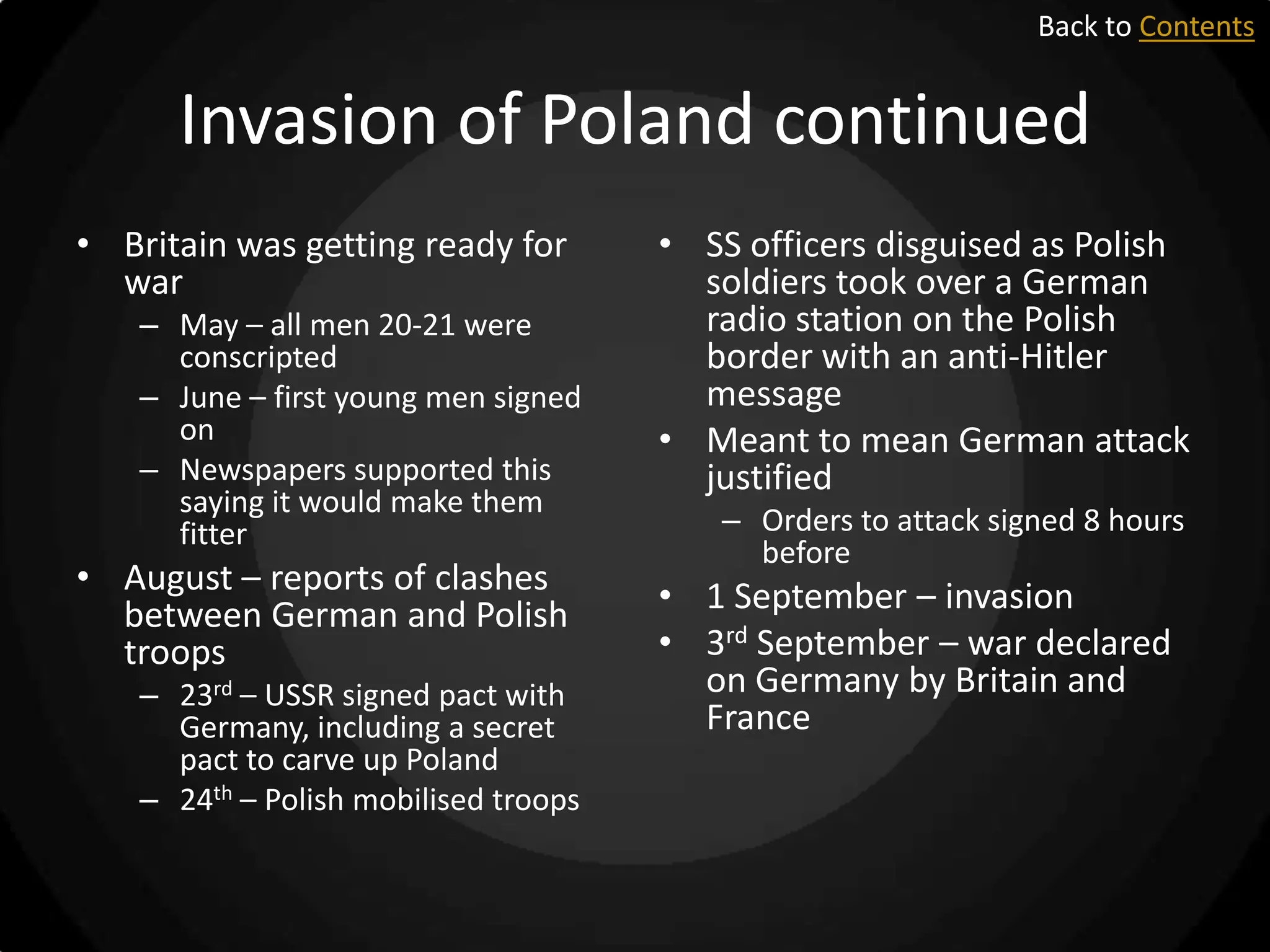 Back to Contents

Invasion of Poland continued
• Britain was getting ready for
war
– May – all men 20-21 were
conscripted
– June – first young men signed
on
– Newspapers supported this
saying it would make them
fitter

• August – reports of clashes
between German and Polish
troops
– 23rd – USSR signed pact with
Germany, including a secret
pact to carve up Poland
– 24th – Polish mobilised troops

• SS officers disguised as Polish
soldiers took over a German
radio station on the Polish
border with an anti-Hitler
message
• Meant to mean German attack
justified
– Orders to attack signed 8 hours
before

• 1 September – invasion
• 3rd September – war declared
on Germany by Britain and
France

 