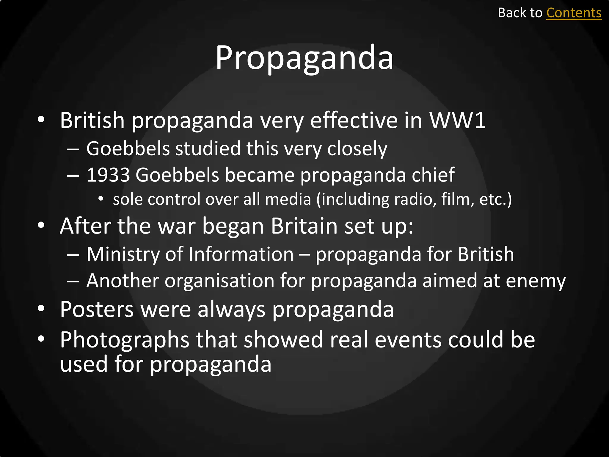 Back to Contents

Propaganda
• British propaganda very effective in WW1
– Goebbels studied this very closely
– 1933 Goebbels became propaganda chief
• sole control over all media (including radio, film, etc.)

• After the war began Britain set up:
– Ministry of Information – propaganda for British
– Another organisation for propaganda aimed at enemy

• Posters were always propaganda
• Photographs that showed real events could be
used for propaganda

 