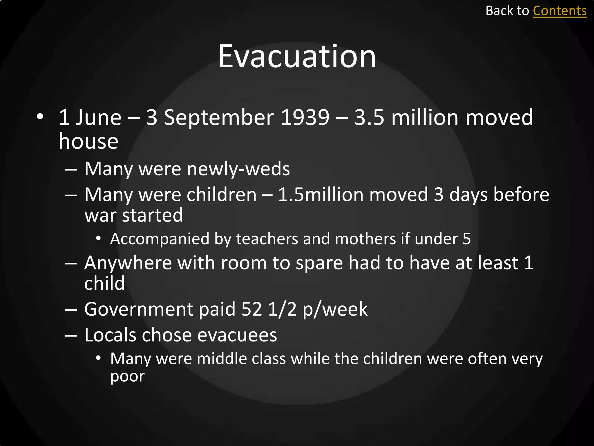 Back to Contents

Evacuation
• 1 June – 3 September 1939 – 3.5 million moved
house
– Many were newly-weds
– Many were children – 1.5million moved 3 days before
war started
• Accompanied by teachers and mothers if under 5

– Anywhere with room to spare had to have at least 1
child
– Government paid 52 1/2 p/week
– Locals chose evacuees
• Many were middle class while the children were often very
poor

 