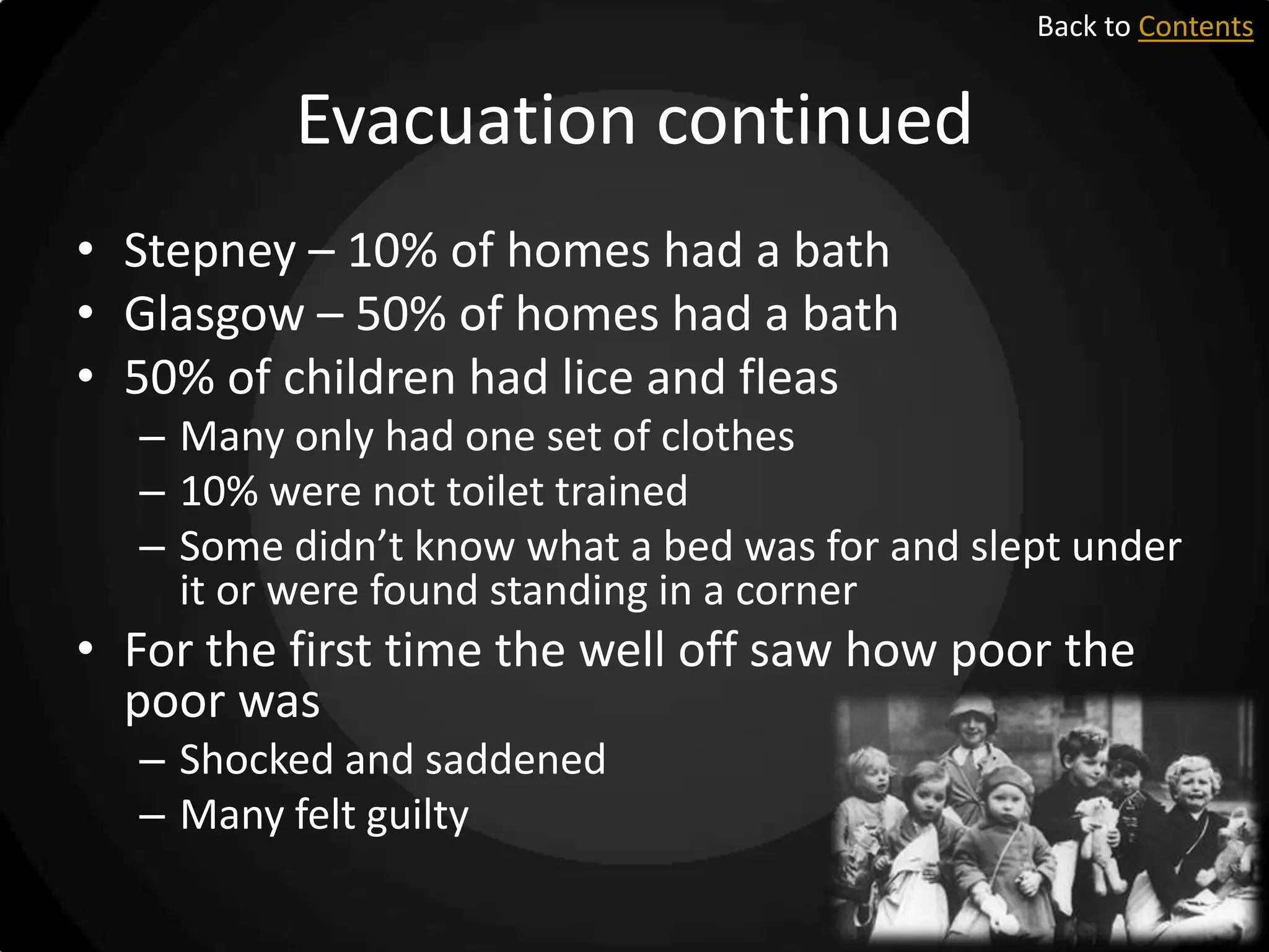 Back to Contents

Evacuation continued
• Stepney – 10% of homes had a bath
• Glasgow – 50% of homes had a bath
• 50% of children had lice and fleas
– Many only had one set of clothes
– 10% were not toilet trained
– Some didn’t know what a bed was for and slept under
it or were found standing in a corner

• For the first time the well off saw how poor the
poor was
– Shocked and saddened
– Many felt guilty

 