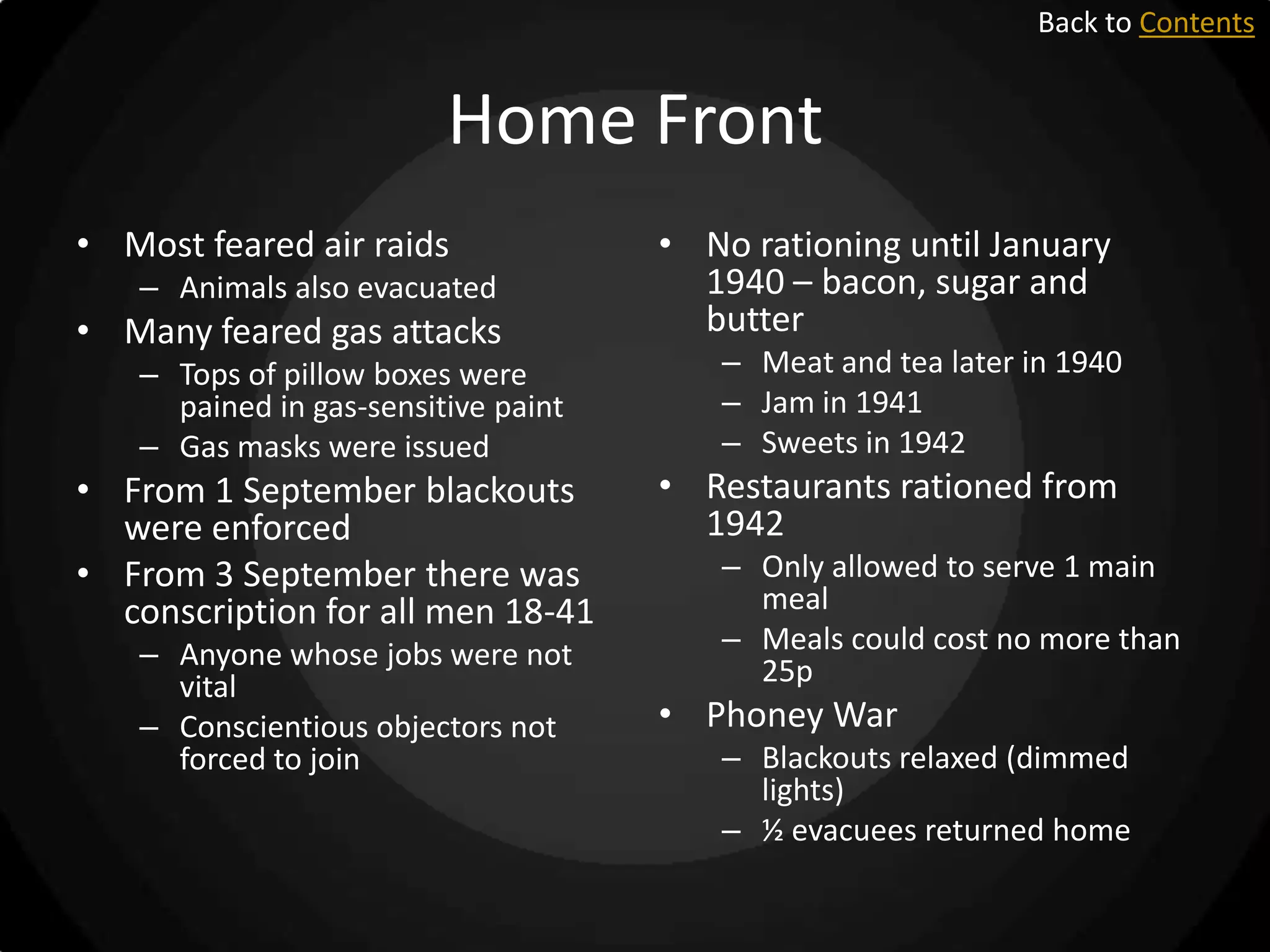 Back to Contents

Home Front
• Most feared air raids
– Animals also evacuated

• Many feared gas attacks
– Tops of pillow boxes were
pained in gas-sensitive paint
– Gas masks were issued

• From 1 September blackouts
were enforced
• From 3 September there was
conscription for all men 18-41
– Anyone whose jobs were not
vital
– Conscientious objectors not
forced to join

• No rationing until January
1940 – bacon, sugar and
butter
– Meat and tea later in 1940
– Jam in 1941
– Sweets in 1942

• Restaurants rationed from
1942
– Only allowed to serve 1 main
meal
– Meals could cost no more than
25p

• Phoney War
– Blackouts relaxed (dimmed
lights)
– ½ evacuees returned home

 
