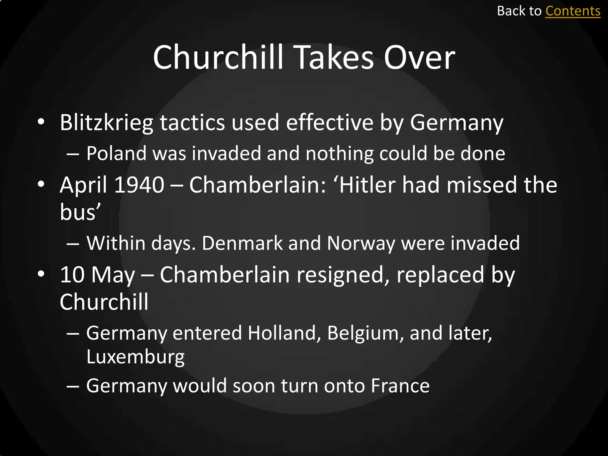 Back to Contents

Churchill Takes Over
• Blitzkrieg tactics used effective by Germany
– Poland was invaded and nothing could be done

• April 1940 – Chamberlain: ‘Hitler had missed the
bus’
– Within days. Denmark and Norway were invaded

• 10 May – Chamberlain resigned, replaced by
Churchill
– Germany entered Holland, Belgium, and later,
Luxemburg
– Germany would soon turn onto France

 
