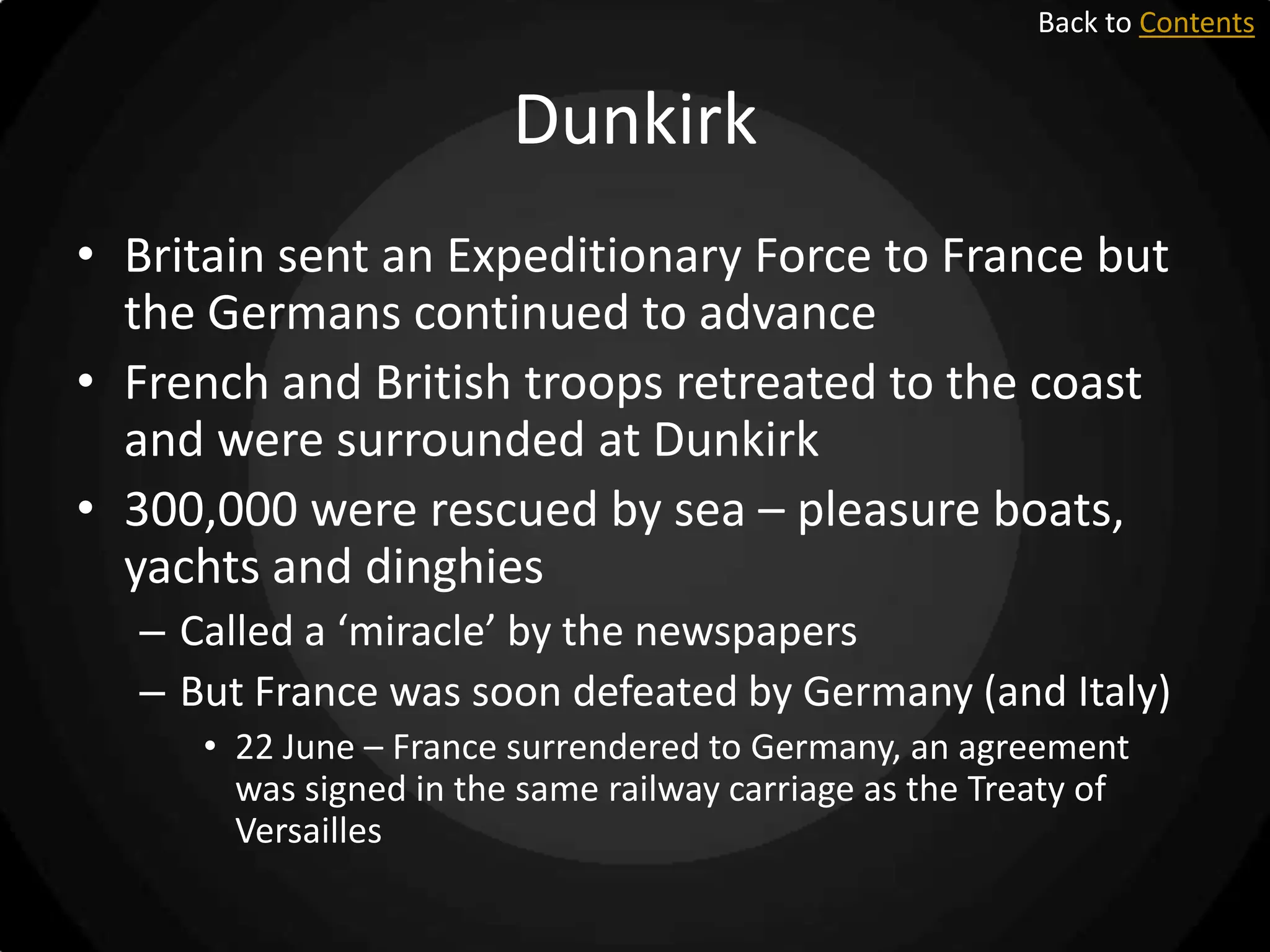 Back to Contents

Dunkirk
• Britain sent an Expeditionary Force to France but
the Germans continued to advance
• French and British troops retreated to the coast
and were surrounded at Dunkirk
• 300,000 were rescued by sea – pleasure boats,
yachts and dinghies
– Called a ‘miracle’ by the newspapers
– But France was soon defeated by Germany (and Italy)
• 22 June – France surrendered to Germany, an agreement
was signed in the same railway carriage as the Treaty of
Versailles

 
