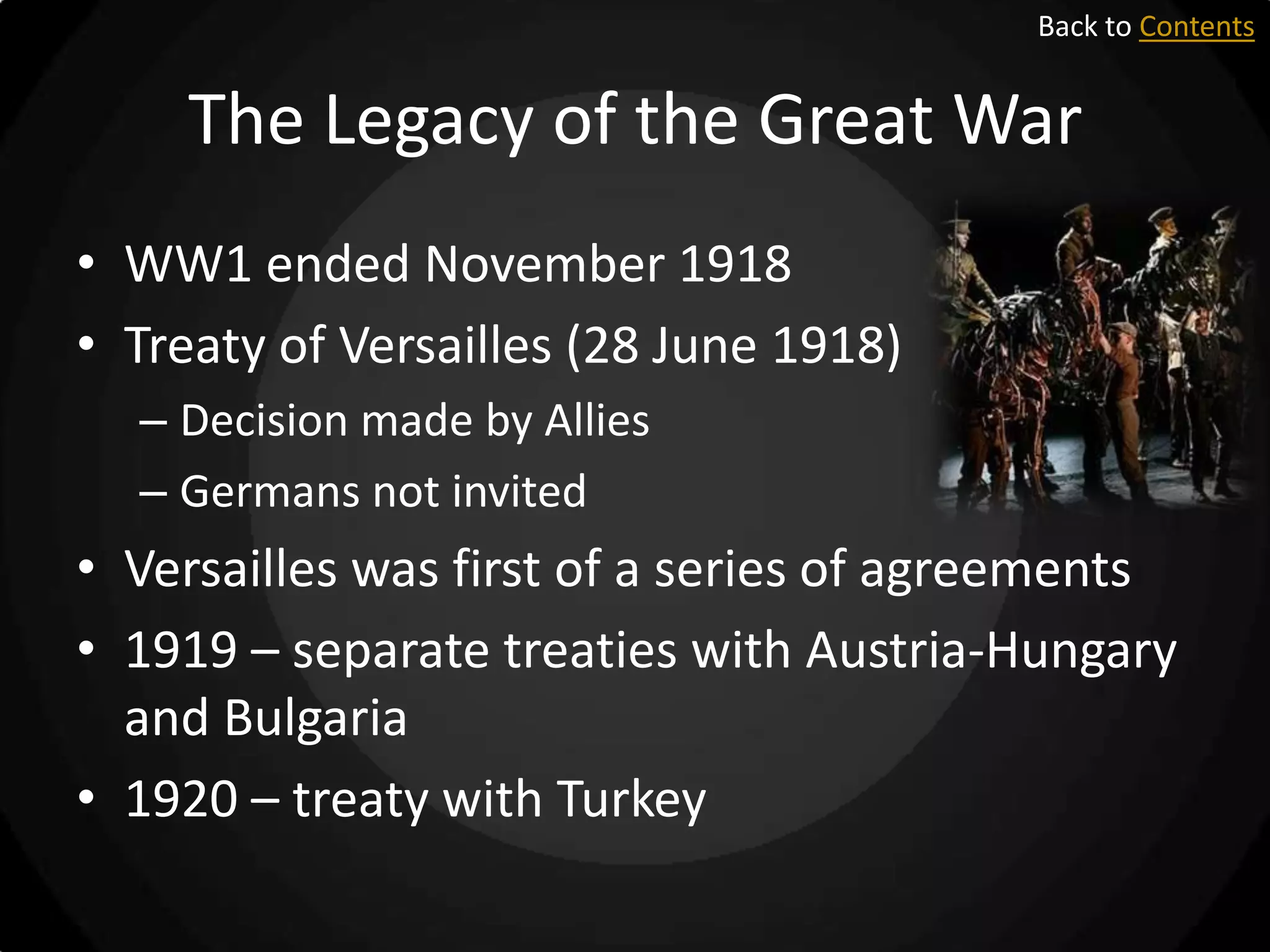 Back to Contents

The Legacy of the Great War
• WW1 ended November 1918
• Treaty of Versailles (28 June 1918)
– Decision made by Allies
– Germans not invited

• Versailles was first of a series of agreements
• 1919 – separate treaties with Austria-Hungary
and Bulgaria
• 1920 – treaty with Turkey

 