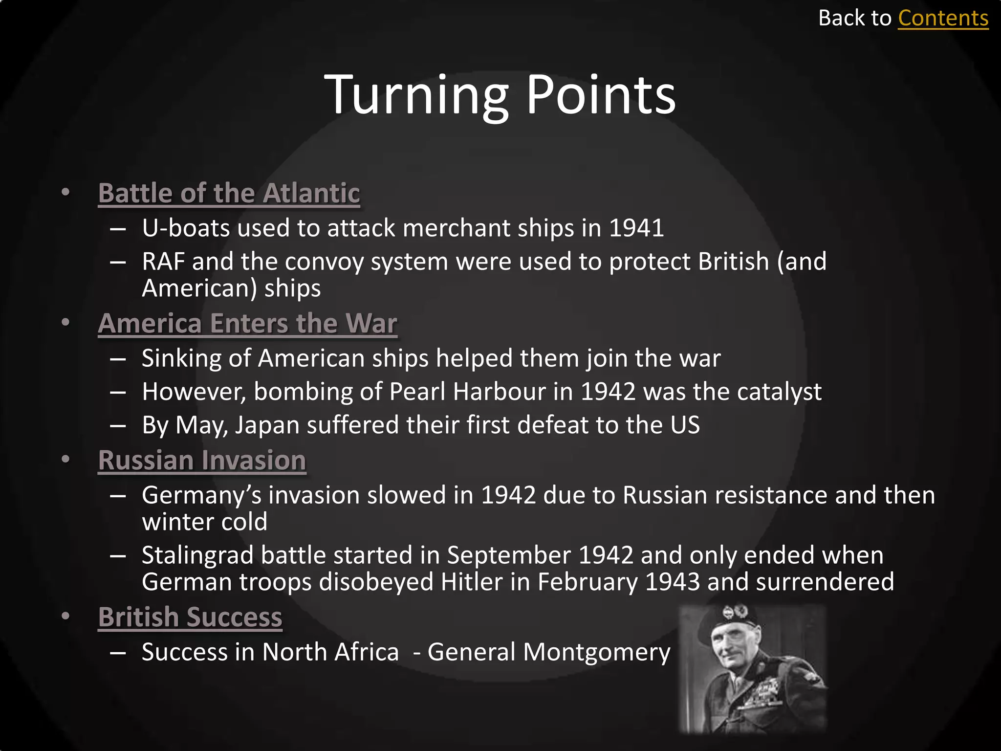 Back to Contents

Turning Points
• Battle of the Atlantic
– U-boats used to attack merchant ships in 1941
– RAF and the convoy system were used to protect British (and
American) ships

• America Enters the War
– Sinking of American ships helped them join the war
– However, bombing of Pearl Harbour in 1942 was the catalyst
– By May, Japan suffered their first defeat to the US

• Russian Invasion
– Germany’s invasion slowed in 1942 due to Russian resistance and then
winter cold
– Stalingrad battle started in September 1942 and only ended when
German troops disobeyed Hitler in February 1943 and surrendered

• British Success
– Success in North Africa - General Montgomery

 