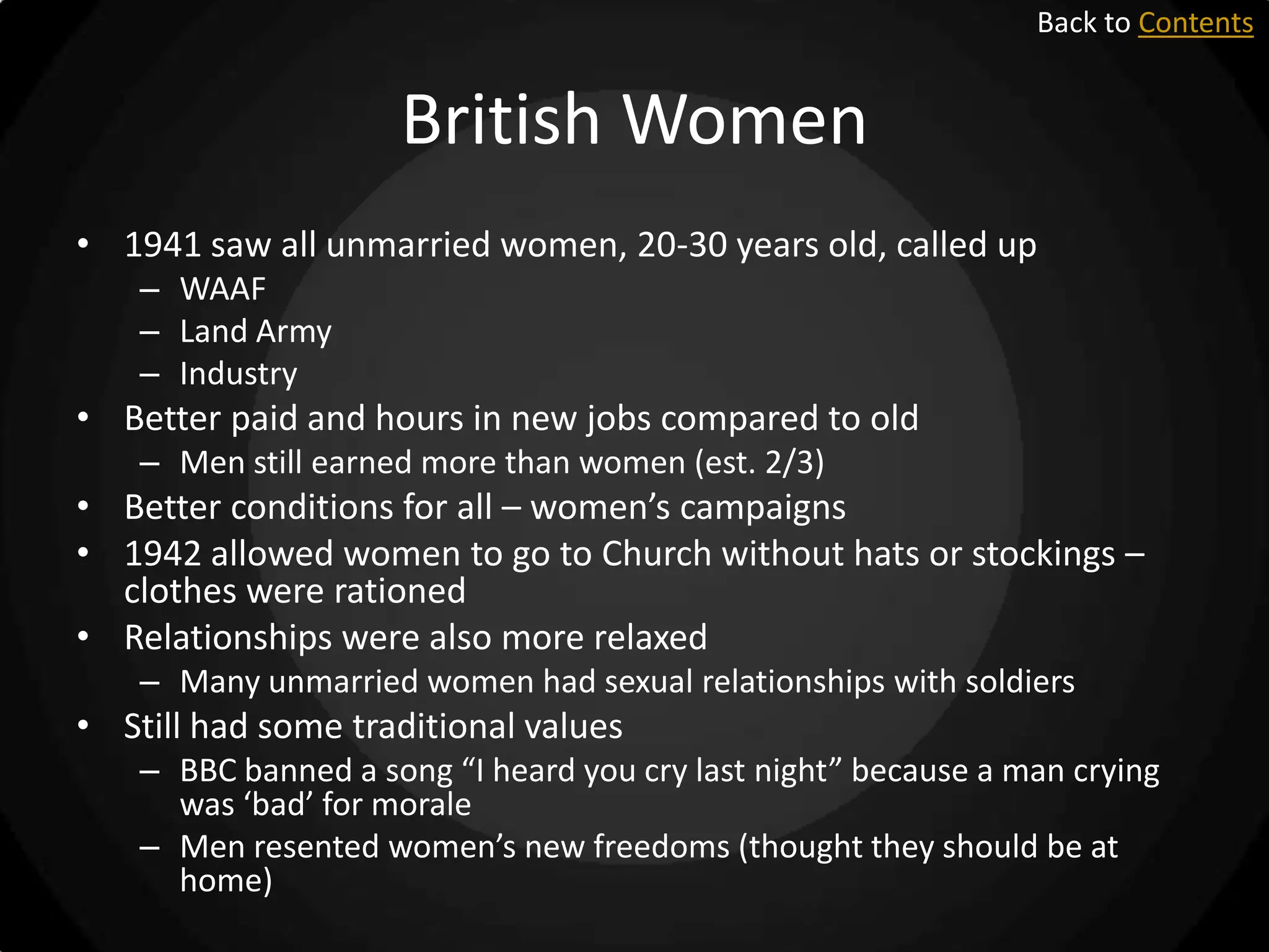 Back to Contents

British Women
• 1941 saw all unmarried women, 20-30 years old, called up
– WAAF
– Land Army
– Industry

• Better paid and hours in new jobs compared to old
– Men still earned more than women (est. 2/3)

• Better conditions for all – women’s campaigns
• 1942 allowed women to go to Church without hats or stockings –
clothes were rationed
• Relationships were also more relaxed
– Many unmarried women had sexual relationships with soldiers

• Still had some traditional values
– BBC banned a song “I heard you cry last night” because a man crying
was ‘bad’ for morale
– Men resented women’s new freedoms (thought they should be at
home)

 