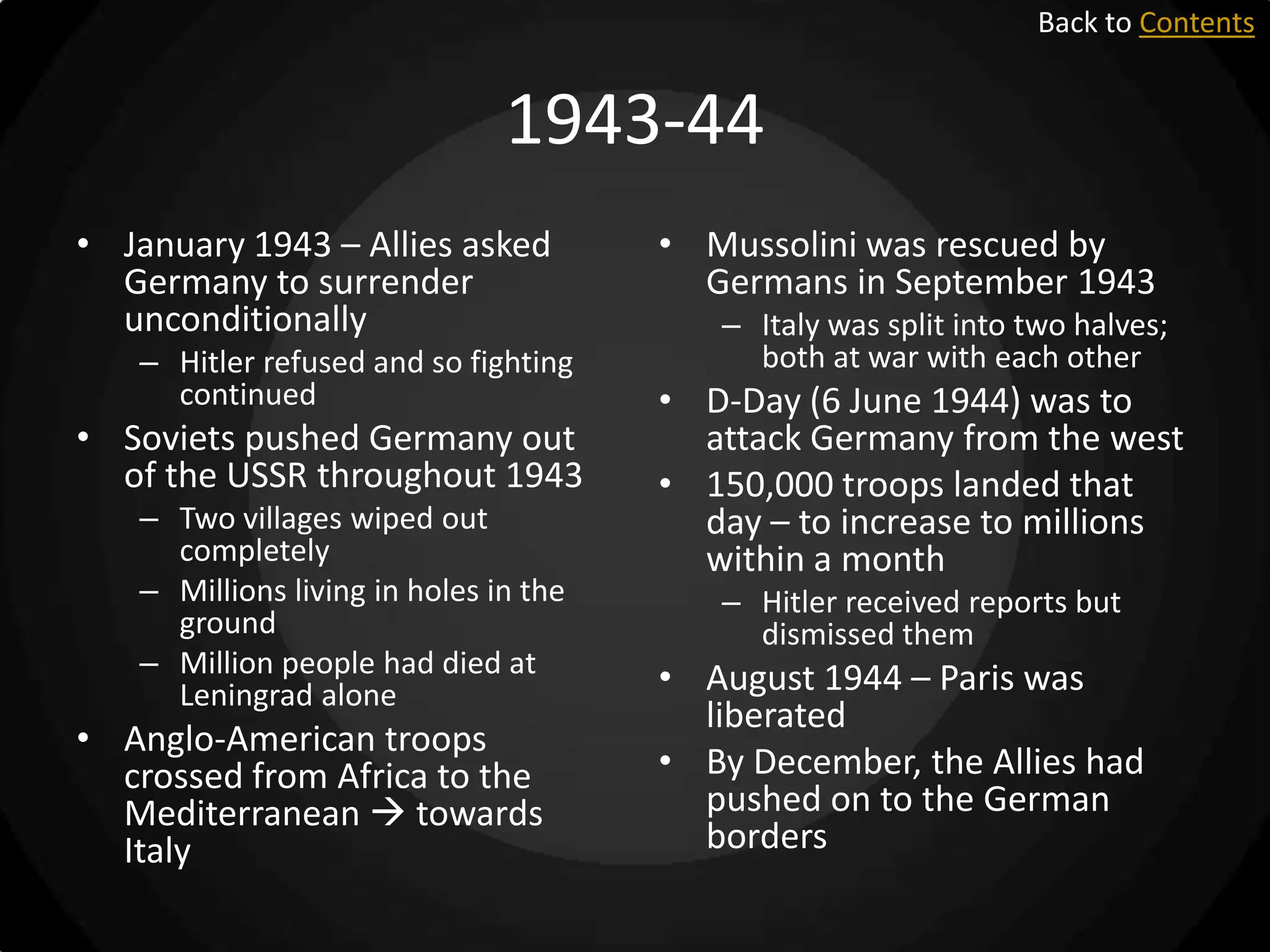 Back to Contents

1943-44
• January 1943 – Allies asked
Germany to surrender
unconditionally
– Hitler refused and so fighting
continued

• Soviets pushed Germany out
of the USSR throughout 1943
– Two villages wiped out
completely
– Millions living in holes in the
ground
– Million people had died at
Leningrad alone

• Anglo-American troops
crossed from Africa to the
Mediterranean  towards
Italy

• Mussolini was rescued by
Germans in September 1943
– Italy was split into two halves;
both at war with each other

• D-Day (6 June 1944) was to
attack Germany from the west
• 150,000 troops landed that
day – to increase to millions
within a month
– Hitler received reports but
dismissed them

• August 1944 – Paris was
liberated
• By December, the Allies had
pushed on to the German
borders

 