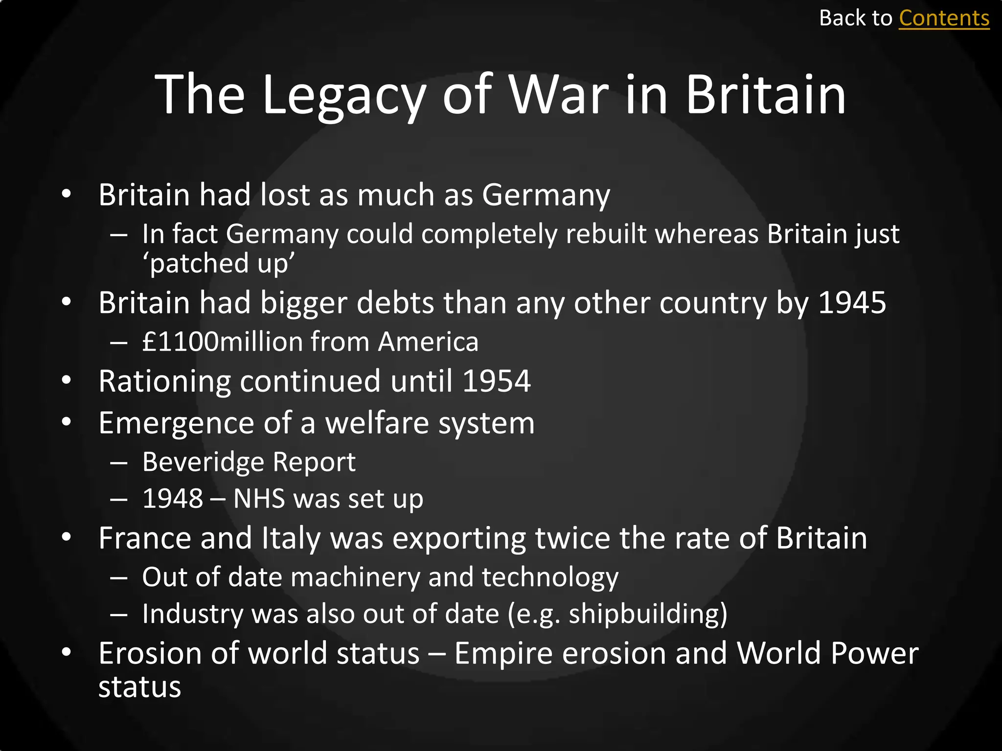 Back to Contents

The Legacy of War in Britain
• Britain had lost as much as Germany
– In fact Germany could completely rebuilt whereas Britain just
‘patched up’

• Britain had bigger debts than any other country by 1945
– £1100million from America

• Rationing continued until 1954
• Emergence of a welfare system
– Beveridge Report
– 1948 – NHS was set up

• France and Italy was exporting twice the rate of Britain
– Out of date machinery and technology
– Industry was also out of date (e.g. shipbuilding)

• Erosion of world status – Empire erosion and World Power
status

 