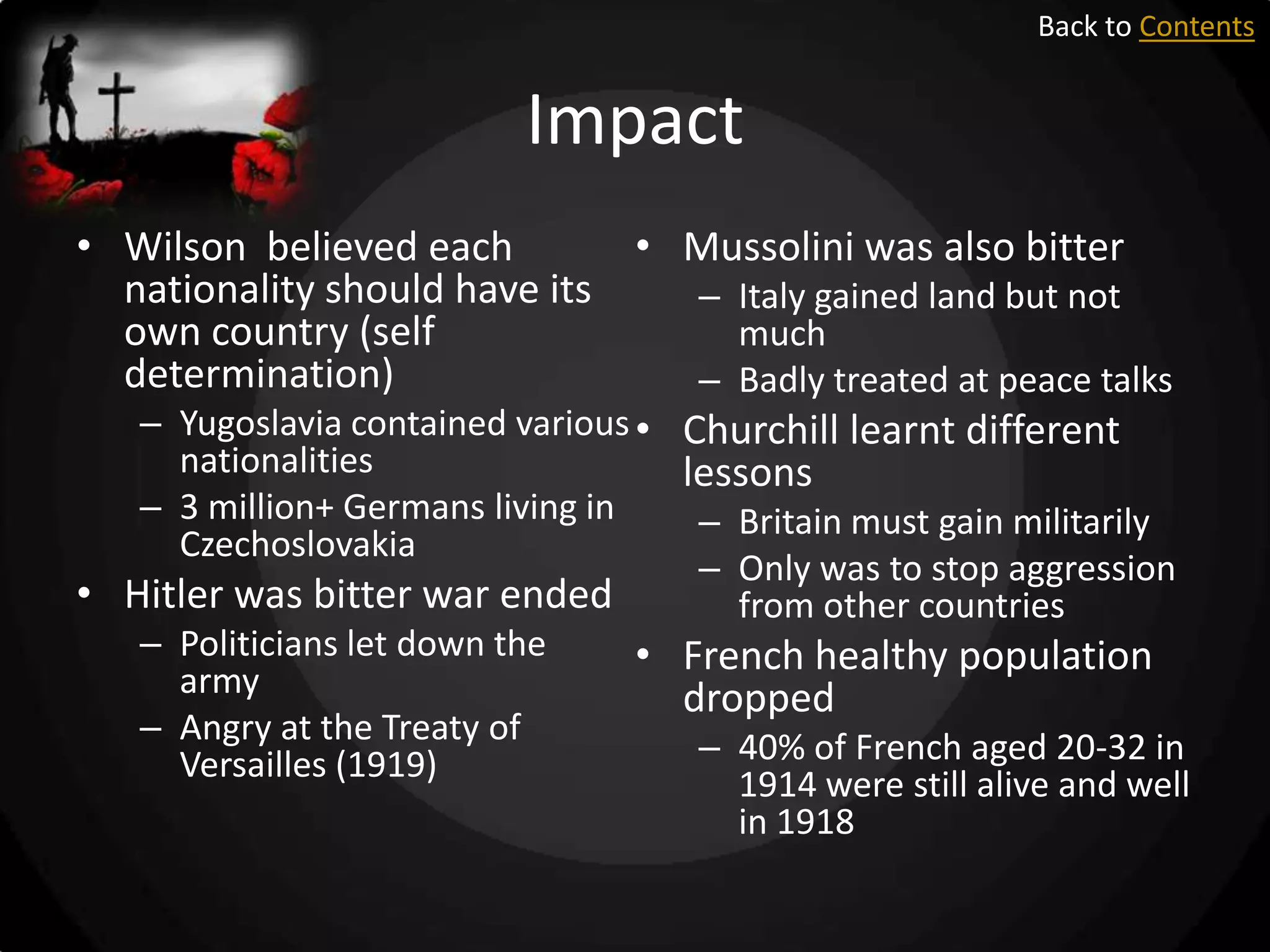 Back to Contents

Impact
• Wilson believed each
• Mussolini was also bitter
nationality should have its
– Italy gained land but not
own country (self
much
determination)
– Badly treated at peace talks
– Yugoslavia contained various • Churchill learnt different
nationalities
lessons
– 3 million+ Germans living in
Czechoslovakia

• Hitler was bitter war ended
– Politicians let down the
army
– Angry at the Treaty of
Versailles (1919)

– Britain must gain militarily
– Only was to stop aggression
from other countries

• French healthy population
dropped
– 40% of French aged 20-32 in
1914 were still alive and well
in 1918

 
