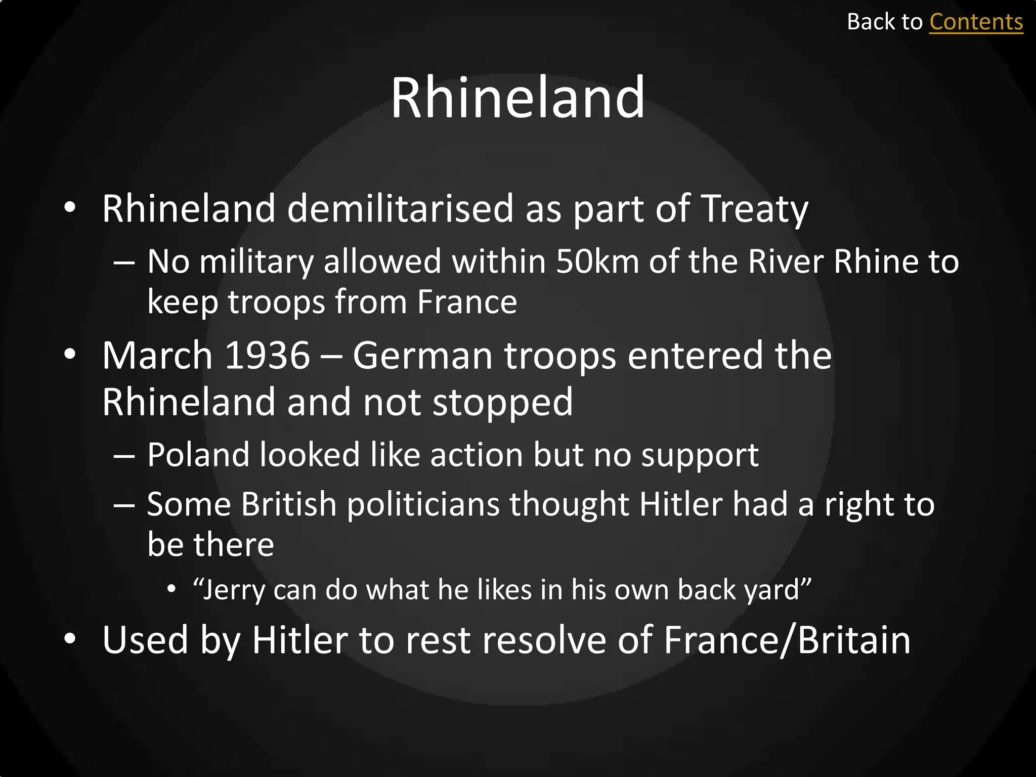 Back to Contents

Rhineland
• Rhineland demilitarised as part of Treaty
– No military allowed within 50km of the River Rhine to
keep troops from France

• March 1936 – German troops entered the
Rhineland and not stopped
– Poland looked like action but no support
– Some British politicians thought Hitler had a right to
be there
• “Jerry can do what he likes in his own back yard”

• Used by Hitler to rest resolve of France/Britain

 