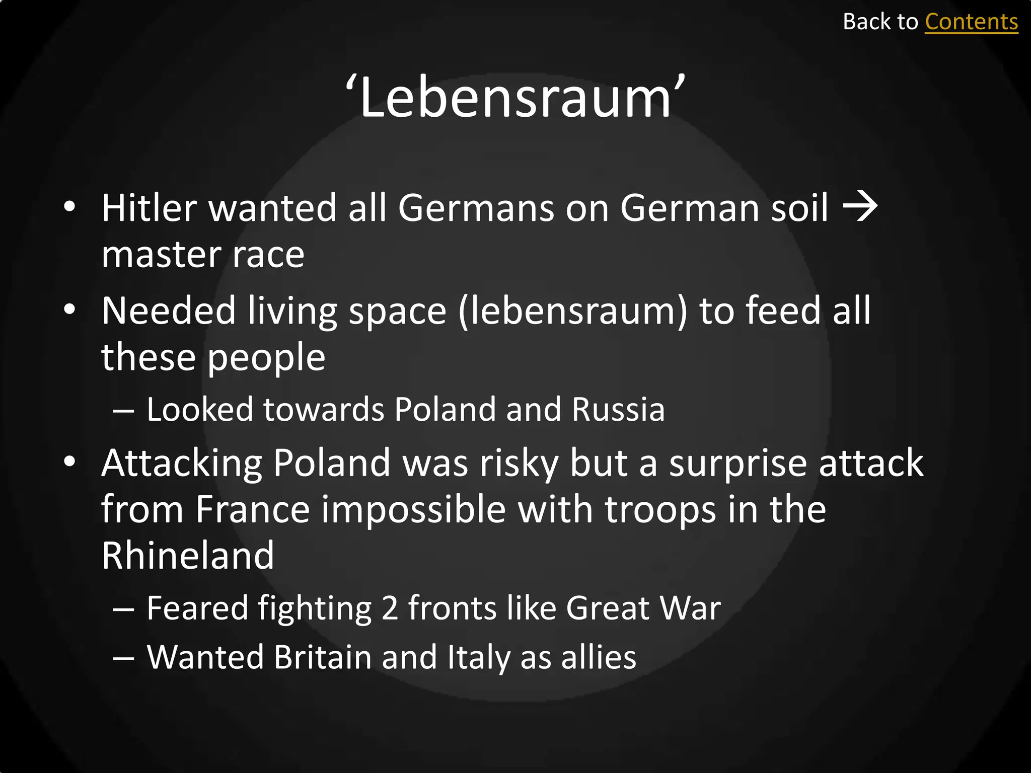 Back to Contents

‘Lebensraum’
• Hitler wanted all Germans on German soil 
master race
• Needed living space (lebensraum) to feed all
these people
– Looked towards Poland and Russia

• Attacking Poland was risky but a surprise attack
from France impossible with troops in the
Rhineland
– Feared fighting 2 fronts like Great War
– Wanted Britain and Italy as allies

 