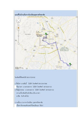 แผนที่ไปบ้านเริ่มจากโรงเรียนยุพราชวิทยาลัย
โทรศัพท์ที่ติดต่อได้ 083-5729182
2. ชื่อบิดา นายสินธิ์ โปธิคา โทรศัพท์ 083-2047086
ชื่อมารดา นางสายสวาท โปธิคา โทรศัพท์ 0873025132
3. ชื่อผู้ปกครอง นางสายสวาท โปธิคา โทรศัพท์ 0873025132
ความเกี่ยวพันธ์กับนักเรียน เป็น มารดา
อาชีพ รับจ้างทั่วไป
4. จบชั้น ม.3 มาจากโรงเรียน ยุพราชวิทยาลัย
เนื้อหา/วิชาคอมพิวเตอร์ ที่เคยเรียนมา ได้แก่
 