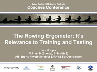 The Rowing Ergometer; It’s
Relevance to Training and Testing
Ivan Hooper
M.Phty.St (Sports), B.Sc (HMS)
AIS Sports Physiotherapist & RA SSSM Coordinator
 